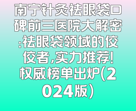 南宁针灸祛眼袋口碑前三医院大解密：祛眼袋领域的佼佼者，实力推荐！权威榜单出炉（2024版）