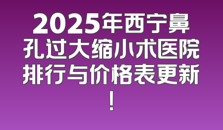 2025年西宁鼻孔过大缩小术医院排行与价格表更新！