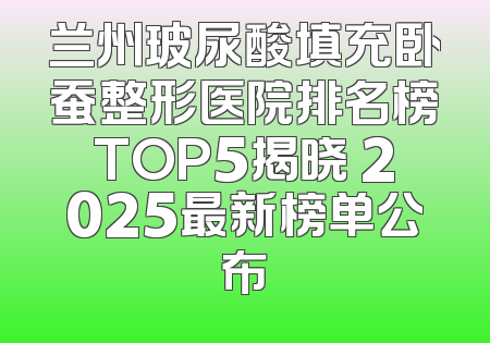 兰州玻尿酸填充卧蚕整形医院排名榜TOP5揭晓 2025最新榜单公布