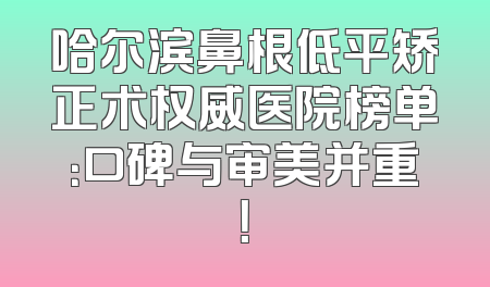 哈尔滨鼻根低平矫正术权威医院榜单：口碑与审美并重！