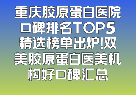 重庆胶原蛋白医院口碑排名TOP5精选榜单出炉！双美胶原蛋白医美机构好口碑汇总