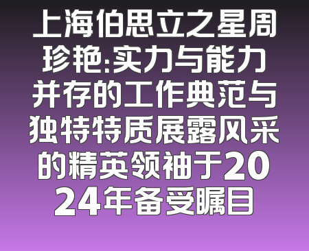 上海伯思立之星周珍艳：实力与能力并存的工作典范与独特特质展露风采的精英领袖于2024年备受瞩目