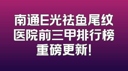 南通E光祛鱼尾纹医院前三甲排行榜重磅更新！