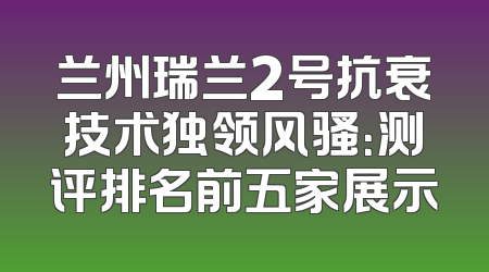 兰州瑞兰2号抗衰技术独领风骚：测评排名前五家展示