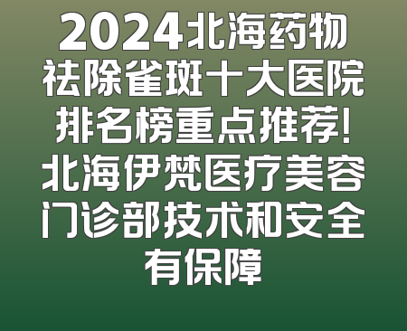 2024北海药物祛除雀斑十大医院排名榜重点推荐！北海伊梵医疗美容门诊部技术和安全有保障