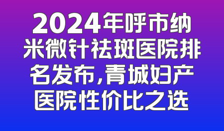 2024年呼市纳米微针祛斑医院排名发布，青城妇产医院性价比之选