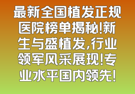 最新全国植发正规医院榜单揭秘！新生与盛植发，行业领军风采展现！专业水平国内领先！