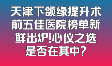 天津下颌缘提升术前五佳医院榜单新鲜出炉！心仪之选是否在其中？