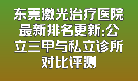 东莞激光治疗医院最新排名更新：公立三甲与私立诊所对比评测