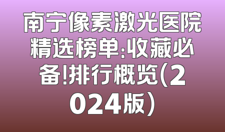 南宁像素激光医院精选榜单：收藏必备！排行概览（2024版）