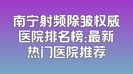 南宁射频除皱权威医院排名榜：最新热门医院推荐