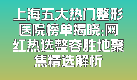 上海五大热门整形医院榜单揭晓：网红热选整容胜地聚焦精选解析