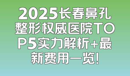2025长春鼻孔整形权威医院TOP5实力解析+最新费用一览！