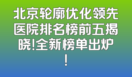 北京轮廓优化领先医院排名榜前五揭晓！全新榜单出炉！