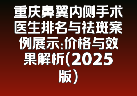 重庆鼻翼内侧手术医生排名与祛斑案例展示：价格与效果解析（2025版）