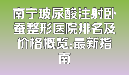 南宁玻尿酸注射卧蚕整形医院排名及价格概览：最新指南