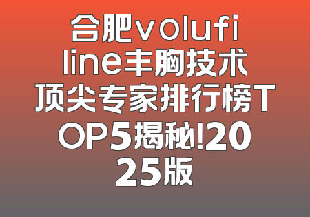 合肥volufiline丰胸技术顶尖专家排行榜TOP5揭秘！2025版