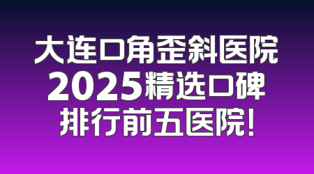大连口角歪斜医院2025精选口碑排行前五医院！