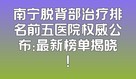 南宁脱背部治疗排名前五医院权威公布：最新榜单揭晓！