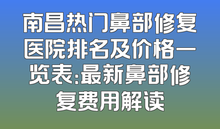 南昌热门鼻部修复医院排名及价格一览表：最新鼻部修复费用解读