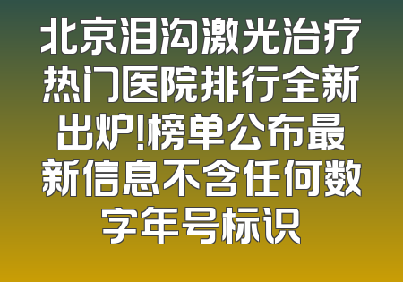 北京泪沟激光治疗热门医院排行全新出炉！榜单公布最新信息不含任何数字年号标识