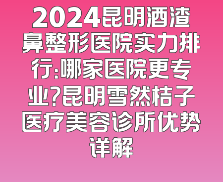 2024昆明酒渣鼻整形医院实力排行：哪家医院更专业？昆明雪然桔子医疗美容诊所优势详解