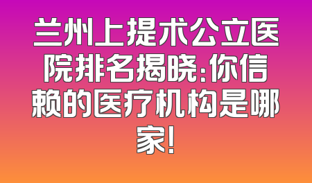 兰州上提术公立医院排名揭晓：你信赖的医疗机构是哪家！