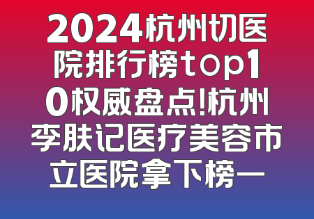 2024杭州切医院排行榜top10权威盘点！杭州李肤记医疗美容市立医院拿下榜一