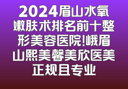 2024眉山水氧嫩肤术排名前十整形美容医院！峨眉山熙美馨美欣医美正规且专业