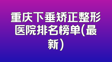 重庆下垂矫正整形医院排名榜单（最新）