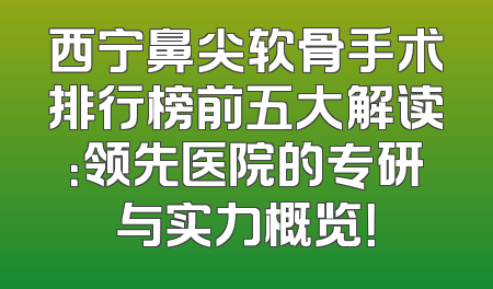 西宁鼻尖软骨手术排行榜前五大解读：领先医院的专研与实力概览！