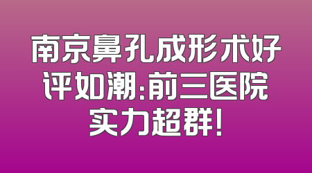 南京鼻孔成形术好评如潮：前三医院实力超群！
