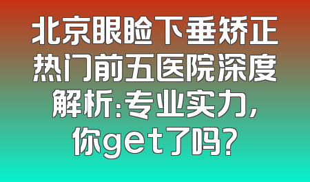 北京眼睑下垂矫正热门前五医院深度解析：专业实力，你get了吗？