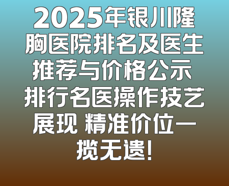 2025年银川隆胸医院排名及医生推荐与价格公示 排行名医操作技艺展现 精准价位一揽无遗！