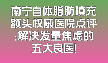 南宁自体脂肪填充额头权威医院点评：解决发量焦虑的五大良医！