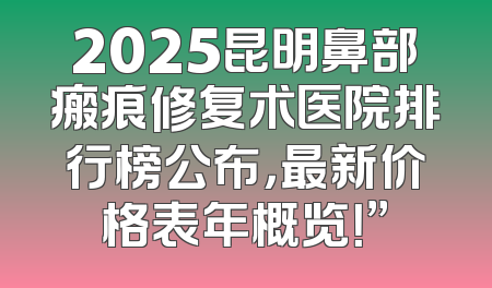2025昆明鼻部瘢痕修复术医院排行榜公布，最新价格表年概览！”