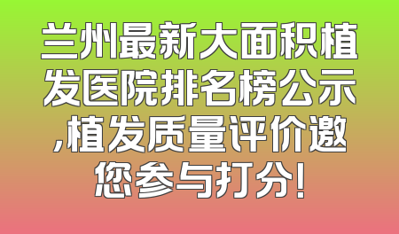 兰州最新大面积植发医院排名榜公示，植发质量评价邀您参与打分！