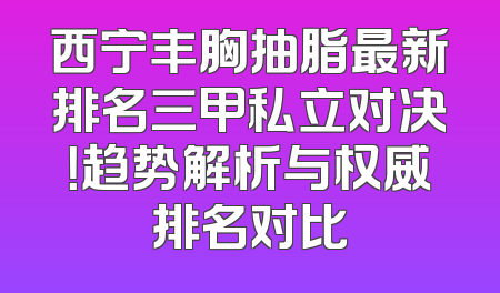 西宁丰胸抽脂最新排名三甲私立对决！趋势解析与权威排名对比