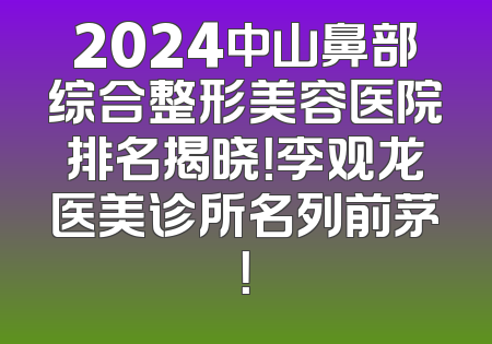 2024中山鼻部综合整形美容医院排名揭晓！李观龙医美诊所名列前茅！