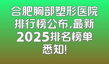 合肥胸部塑形医院排行榜公布，最新2025排名榜单悉知！