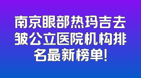 南京眼部热玛吉去皱公立医院机构排名最新榜单！