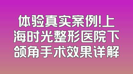 体验真实案例！上海时光整形医院下颌角手术效果详解