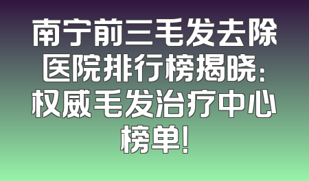 南宁前三毛发去除医院排行榜揭晓：权威毛发治疗中心榜单！