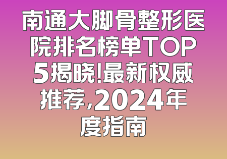 南通大脚骨整形医院排名榜单TOP5揭晓！最新权威推荐，2024年度指南