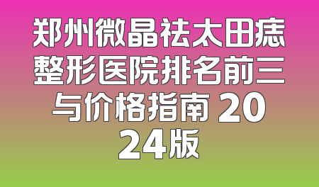 郑州微晶祛太田痣整形医院排名前三与价格指南 2024版
