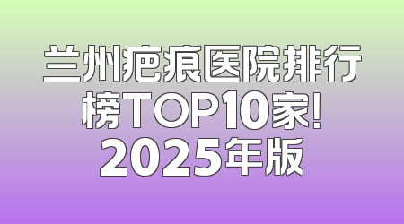 兰州疤痕医院排行榜TOP10家！2025年版