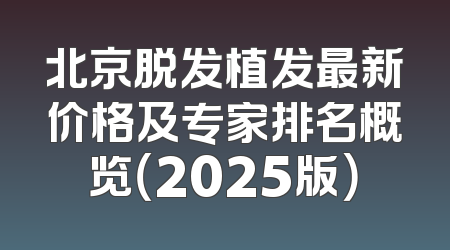 北京脱发植发最新价格及专家排名概览（2025版）