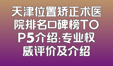 天津位置矫正术医院排名口碑榜TOP5介绍：专业权威评价及介绍