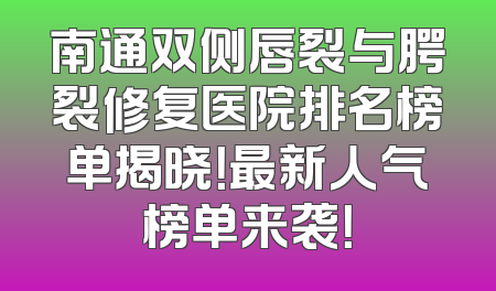 南通双侧唇裂与腭裂修复医院排名榜单揭晓！最新人气榜单来袭！