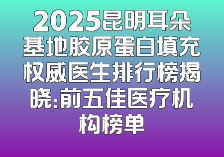 2025昆明耳朵基地胶原蛋白填充权威医生排行榜揭晓：前五佳医疗机构榜单
